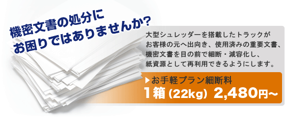 機密文書の処分にお困りではありませんか?大型シュレッダーを搭載したトラックがお客様の元へ出向き、使用済みの重要文書、機密文書を目の前で細断・減容化し、紙資源として再利用できるようにします。お手軽プラン細断料1箱（22kg）1,850円～