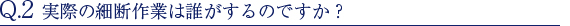 Q.2 実際の細断作業は誰がするのですか？