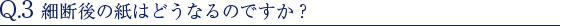 Q.3 細断後の紙はどうなるのですか？