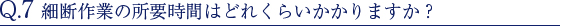 Q.7 細断作業の所要時間はどれくらいかかりますか？